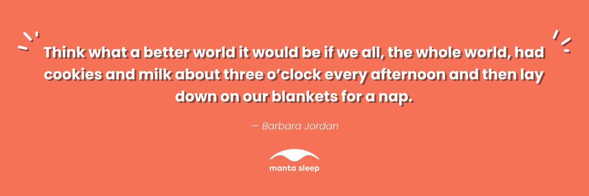 A quote about napping from Barbara Jordan that reads: Think what a better world it would be if we all, the whole world, had cookies and milk about three oclock every afternoon and then lay down on our blankets for a nap.