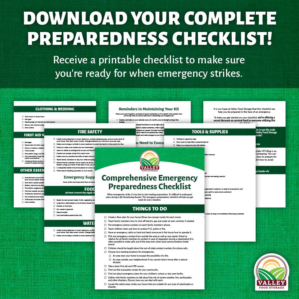 DOWNLOAD OUR FREE PREPAREDNESS CHECKLIST! Do you want to be more prepared in case of an emergency but don't know where to begin? Well, you're in luck because preparedness starts here! From the tools and supplies to the food and water you'll need our checklists will leave you prepared for when an emergency strikes. If you wait until an emergency starts it's already too late to prepare, start your preparation today with our FREE survival checklist.