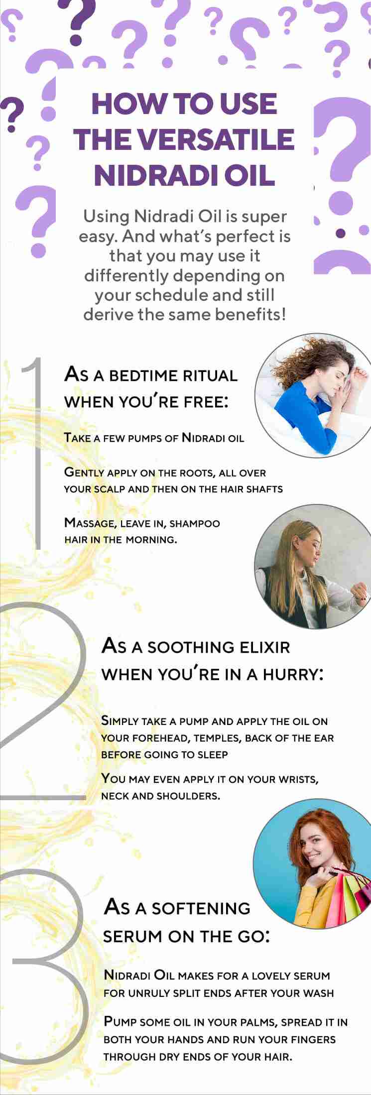 HOW TO USE THE VERSATILE NIDRADI OIL 1. As a bedtime ritual when you’re free: • Take a few pumps of Nidradi oil • Gently apply on the roots, all over your scalp and then on the hair shafts • Massage, leave in, shampoo hair in the morning. 2. As a soothing elixir when you’re in a hurry: • Simply take a pump and apply the oil on your forehead, temples, back of the ear before going to sleep • You may even apply it on your wrists, neck and shoulders. 3. As a softening serum on the go: Nidradi Oil makes for a lovely serum for unruly split ends after your wash • Pump some oil in your palms, spread it in both your hands and run your fingers through dry ends of your hair.