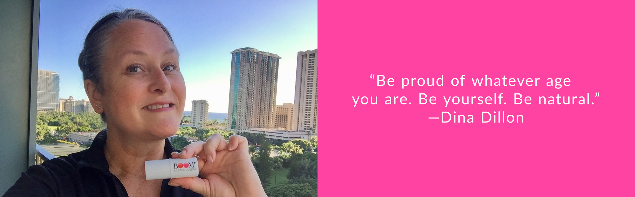 “Be proud of whatever age you are. Be yourself. Be natural.”—Dina Dillon