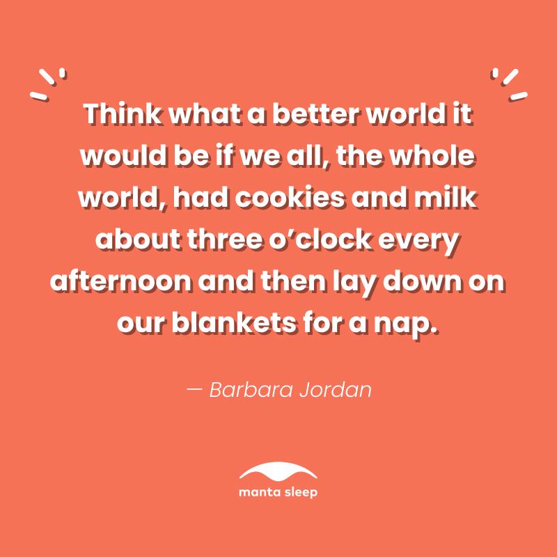 A quote about napping from Barbara Jordan that reads: Think what a better world it would be if we all, the whole world, had cookies and milk about three oclock every afternoon and then lay down on our blankets for a nap.