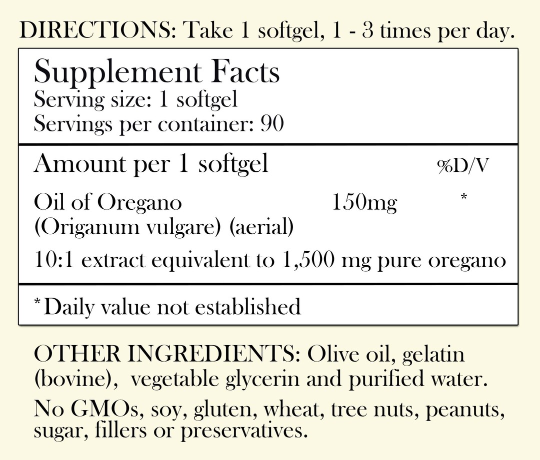 Directions: Take 1 softgel, 1-3 times per day. Supplement Facts - Serving Size: 1 softgel Servings per container: 90 Amount per 1 softgel: Oil of oregano 1550 mg 10:1 extract equivalent to 1,500 mg pure oregano *Daily value not established. Other Ingredients: Olive oil, gelatin (bovine), vegetable glycerin and purified water.. No GMOs, soy, gluten, wheat, tree nuts, peanuts, sugar, filler or preservatives.