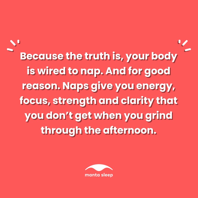 A quote about napping from Manta Sleep that reads: Because the truth is your body is wired to nap. And for good reason. Naps give you energy, focus, strength and clarity that you don’t get when you grind through the afternoon.