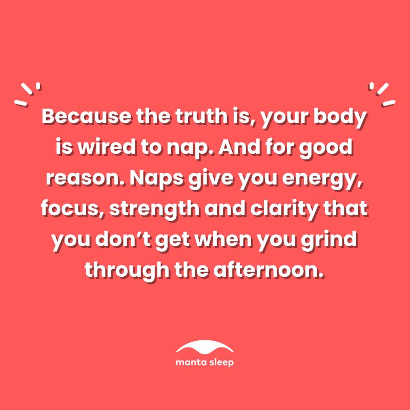 A quote about napping from Manta Sleep that reads: Because the truth is your body is wired to nap. And for good reason. Naps give you energy, focus, strength and clarity that you don’t get when you grind through the afternoon.