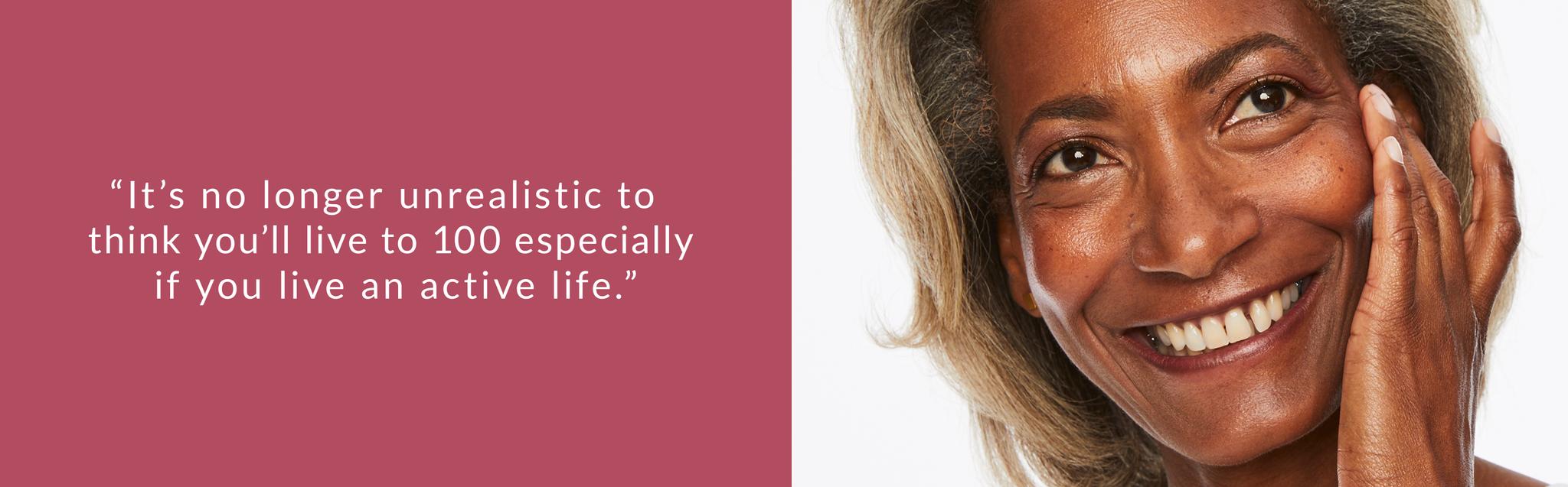 It's no longer unrealistic to think you'll live to 100 especially if you live an active life.