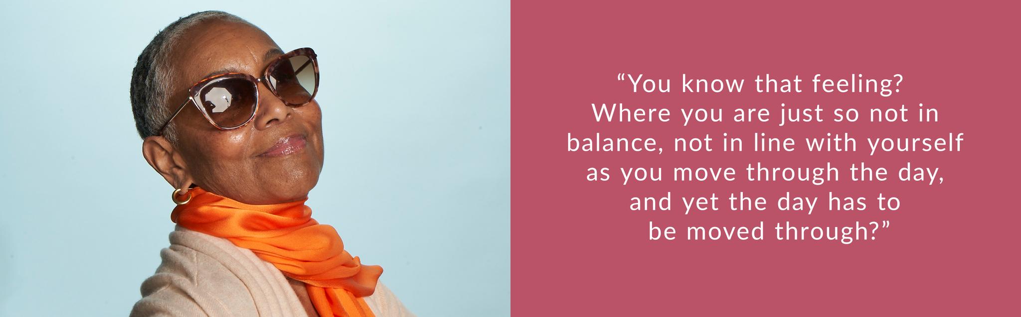 “You know that feeling? Where you are just so not in balance, not in line with yourself as you move through the day, and yet the day has to be moved through?