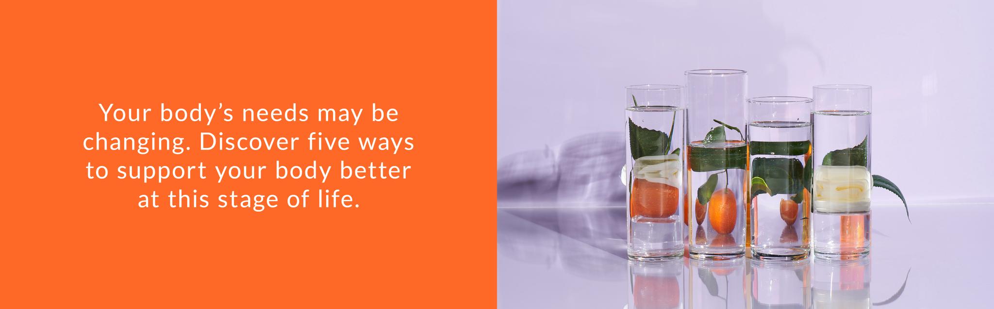 Your body's needs may be changing. Discover five ways to support your body better