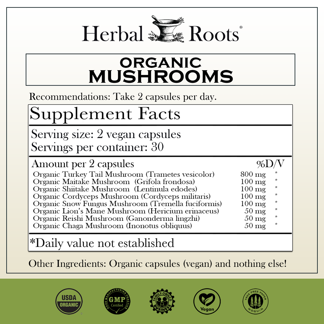 Herbal Roots Organic mushrooms supplement facts label with serving size as 2 vegan capsules, 30 servings per container. Amount per 2 capsules is 800mg Organic Turkey Tail, 100mg Organic Maitake, 100mg Organic Shiitake, 100mg Organic Cordyceps, 100mg Organic Snow fungus mushroom, 50mg Organic Lion’s Mane, 50mg Organic Reishi, 50mg Organic Chaga, vegan capsules. Other ingredients: Organic capsules (vegan) and nothing else! There are a USDA Organic, GMP certified, family owned business, vegan and tree free paper badges.
