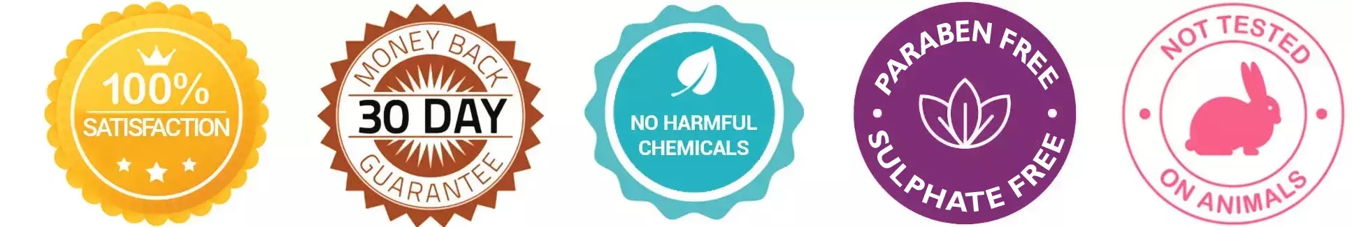 100% Satisfaction, 30 day Money Back Guarantee, No harmful chemical, sulfates or Parabens, Not tested on animals