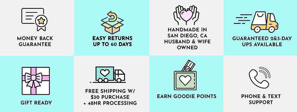 BENEFITS: Money Back Guarantee, Easy 90-day Returns, Handmade in San Diego, Gift Ready, Fast Shipping Options, Earn Goodie Points, Phone and Text Support