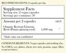 Recommendations: 2 capsules per day. Supplement Facts - Serving Size: 2 vegan capsules Servings per container: 30 Amount per 2 capsules: Organic Korean Ginseng Root 1,000 mg *Daily value not established. Other Ingredients: Vegan capsules and nothing else. No GMOs, soy, gluten, wheat, tree nuts, peanuts, sugar, filler or preservatives.