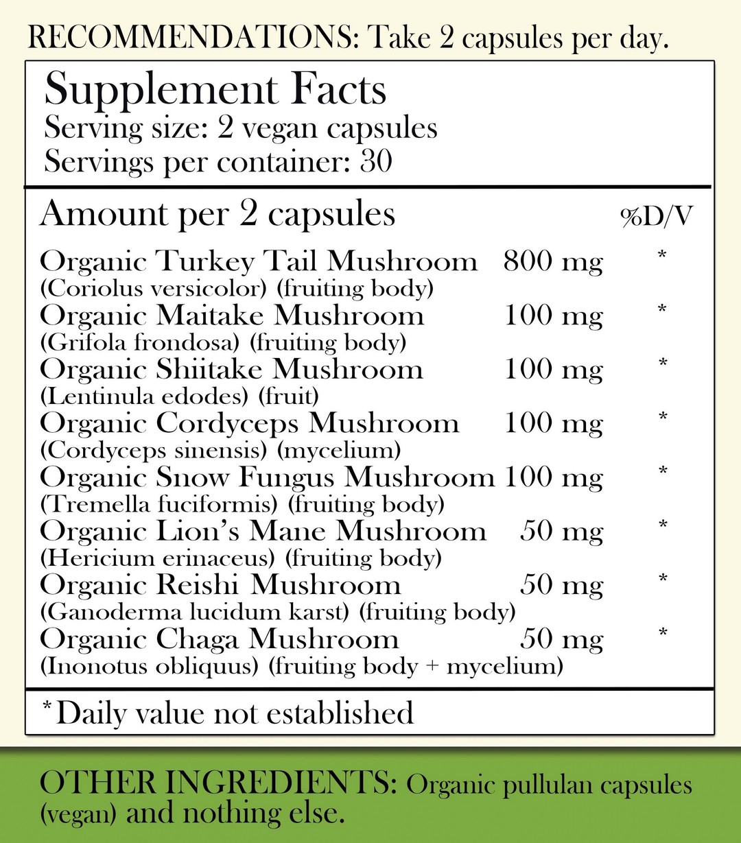 Recommendations: Take 2 capsules per day. Supplement Facts - Serving Size: 2 vegan capsules Servings per container: 30 Amount per 2 capsules: Organic Turkey Tail Mushroom (fruiting body) 800mg, Organic Maitake Mushroom (fruiting body) 100mg, Organic Shiitake Mushroom (Fruit) 100 mg, Organic Cordyceps Mushroom (Mycelium) 100 mg, Organic Snow Fungus Mushroom (fruiting body) 100 mg, Organic Lion's Mane Mushroom (fruiting body) 50 mg, Organic Reishi Mushroom (fruiting body) 50 mg, Organic Chaga Mushroom (Fruiting body and mycelium) 50 mg. *Daily value not established. Other Ingredients: Organic Pullulan capsules (vegan) and nothing else.