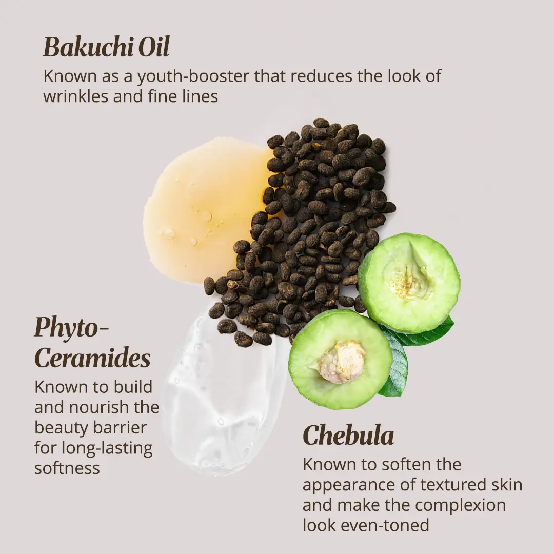 Bakuchi Oil - Youth-boosting ingredient that helps to reduce the look of wrinkles and fine lines | Phyto-Ceramides : Builds and nourishes the beauty barrier for long-lasting softness | Chebula - Softens the appearance of textured skin and makes the skin more even-toned.