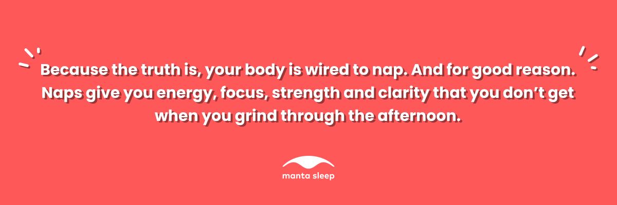 A quote about napping from Manta Sleep that reads: Because the truth is your body is wired to nap. And for good reason. Naps give you energy, focus, strength and clarity that you don’t get when you grind through the afternoon.