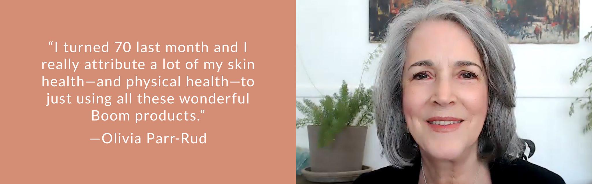 “I turned 70 last month and I really attribute a lot of my skin health—and physical health—to just using all these wonderful Boom products.”—Olivia Parr-Rud