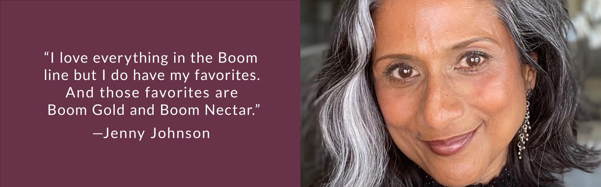 “I love everything in the Boom line but I do have my favorites. And those favorites are Boom Gold and Boom Nectar.”—Jenny Johnson