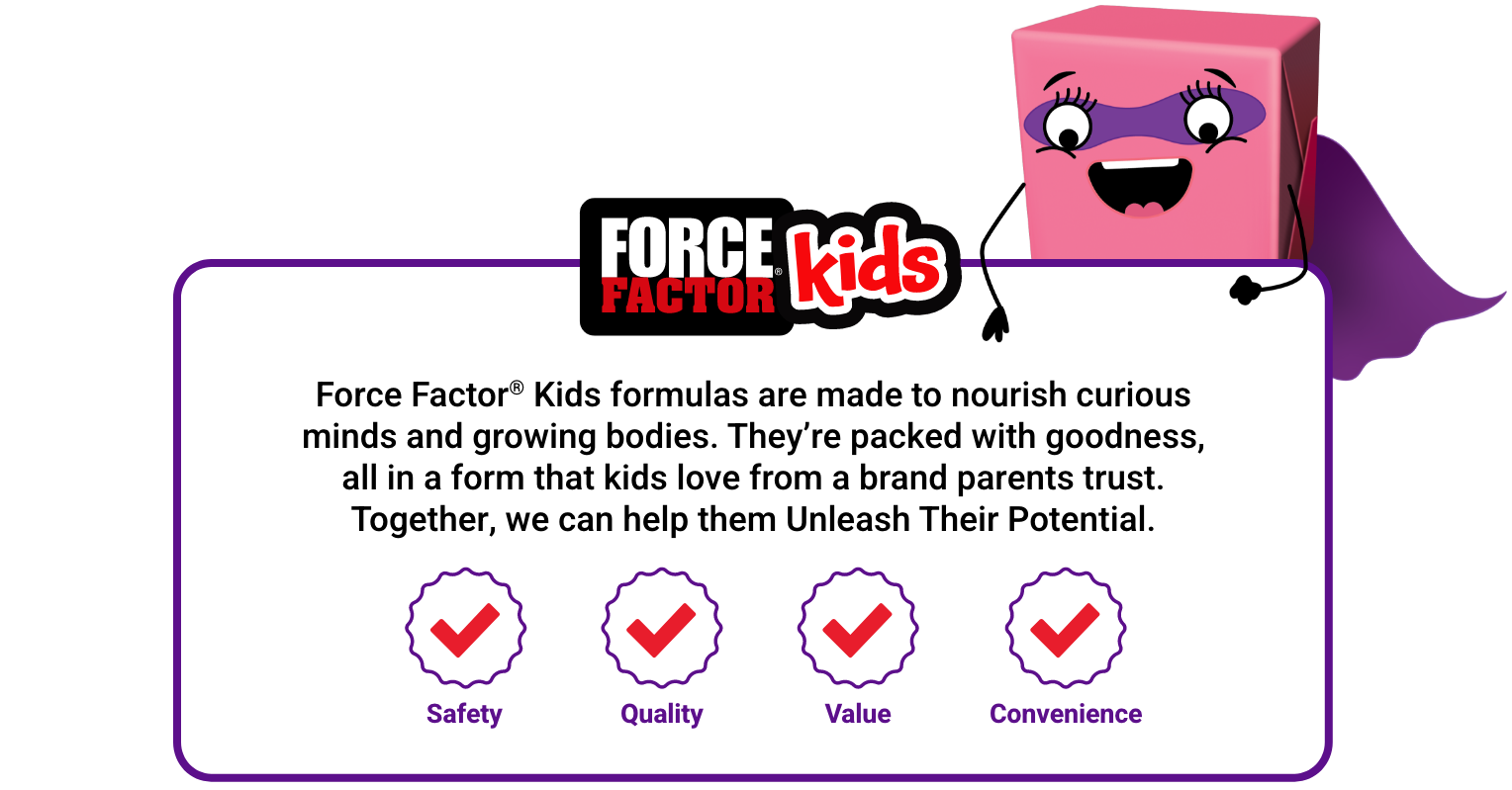 Force Factor Kids formulas are made to nourish curious minds and growing bodies. They're packed with goodness, all in a form that kids love from a brand parents trust