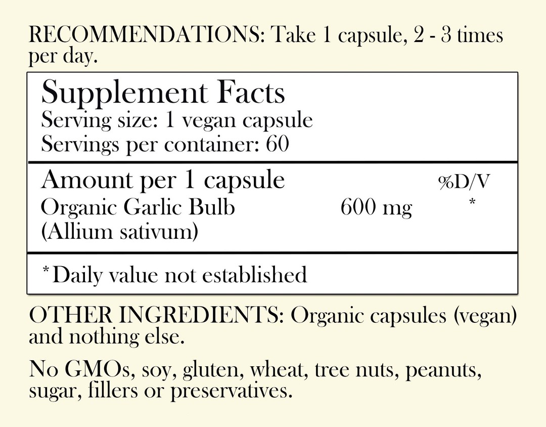 Recommendations: Take 1 capsule, 2-3 times per day. Supplement Facts - Serving Size: 1 vegan capsule Servings per container: 60 Amount per 1 capsule: Organic Garlic Bulb 600 mg *Daily value not established. Other Ingredients: Organic capsules (vegan) and nothing else. No GMOs, soy, gluten, wheat, tree nuts, peanuts, sugar, filler or preservatives.