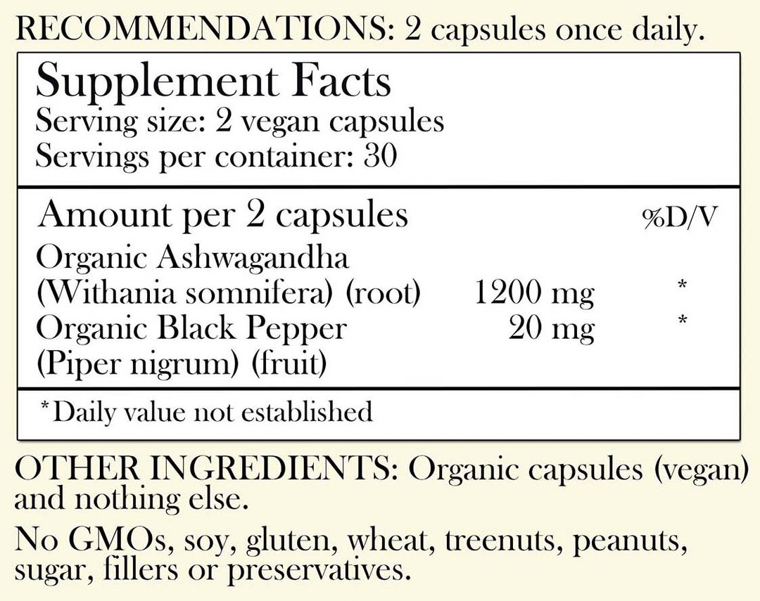 Recommendations: 2 capsules once daily. Supplement Facts - Serving Size: 2 vegan capsules Servings per container: 30 Amount per 2 capsules: Organic Ashwagandha (root) 1,200 mg Organic Black Pepper 20 mg (fruit) *Daily value not established. Other Ingredients: Organic capsules (vegan) and nothing else. No GMOs, soy, gluten, wheat, tree nuts, peanuts, sugar, filler or preservatives.