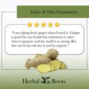 Voice of our customers with 5 stars and a picture of a whole ginger root and slices next to it. The review says " I am taking fresh ginger when I need it. Ginger is good for our health but sometimes it takes time to prepare and the smell is so strong. But this one I can tolerate it and its organic."