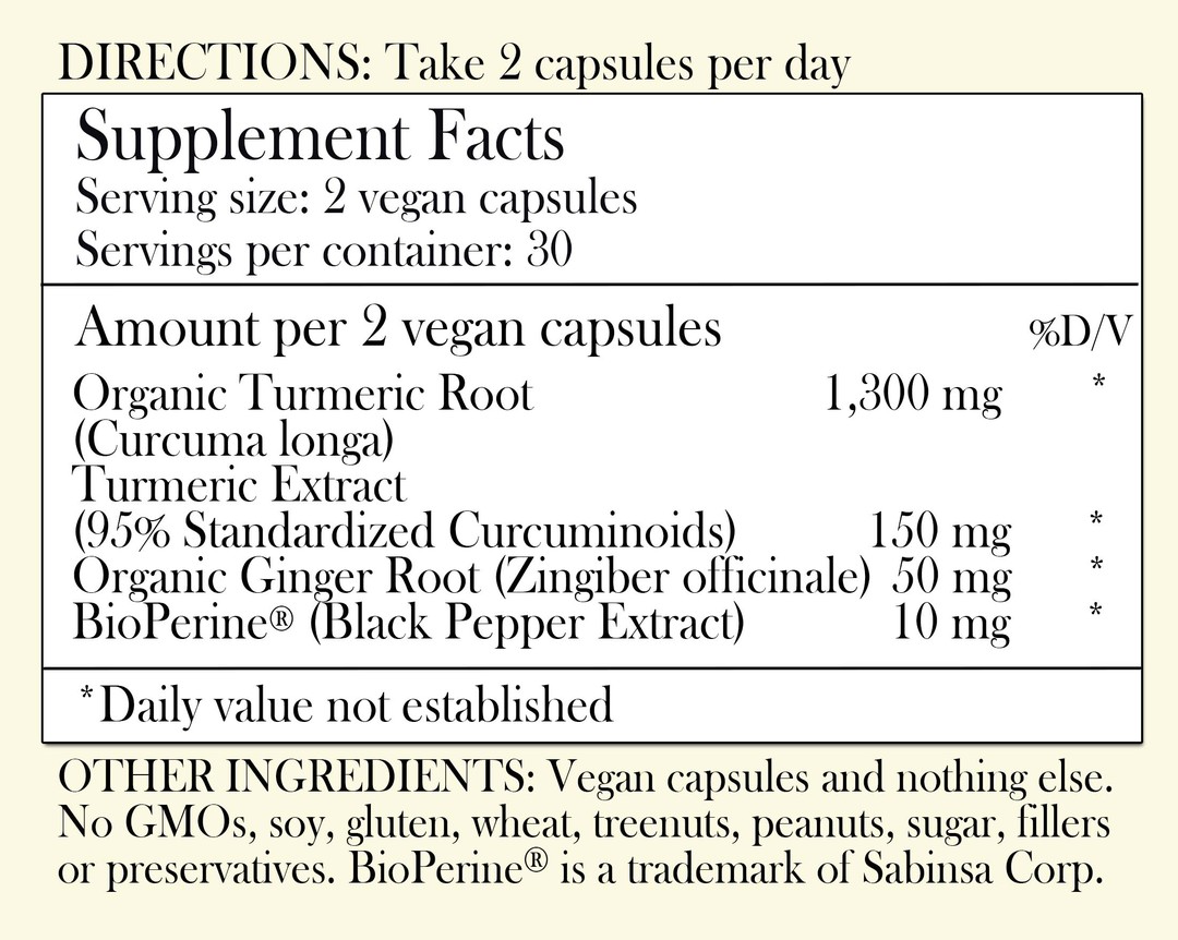 Directions: Take 2 capsules per day. Supplement Facts - Serving Size: 2 vegan capsules Servings per container: 30 Amount per 2 vegan capsules: Organic Turmeric Root 1,300 mg Turmeric extract (95% Standardized Curcuminoids) 150 mg Organic Ginger Root 50 mg BioPerine Black Pepper Extract 10 mg *Daily value not established. Other Ingredients: Vegan capsules and nothing else. No GMOs, soy, gluten, wheat, tree nuts, peanuts, sugar, filler or preservatives. BioPerine is a trademark of Sabinsa Corp