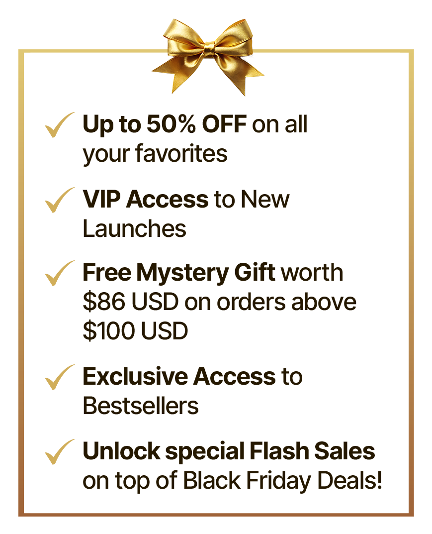 Upto 50% off on all your favorites | VIP Access to New Launches | Free Mystery Gift worth $86 USD on orders above $100 USD | Exclusive Access to Bestsellers | Unlock special Flash Sales on top of Black Friday Deals!