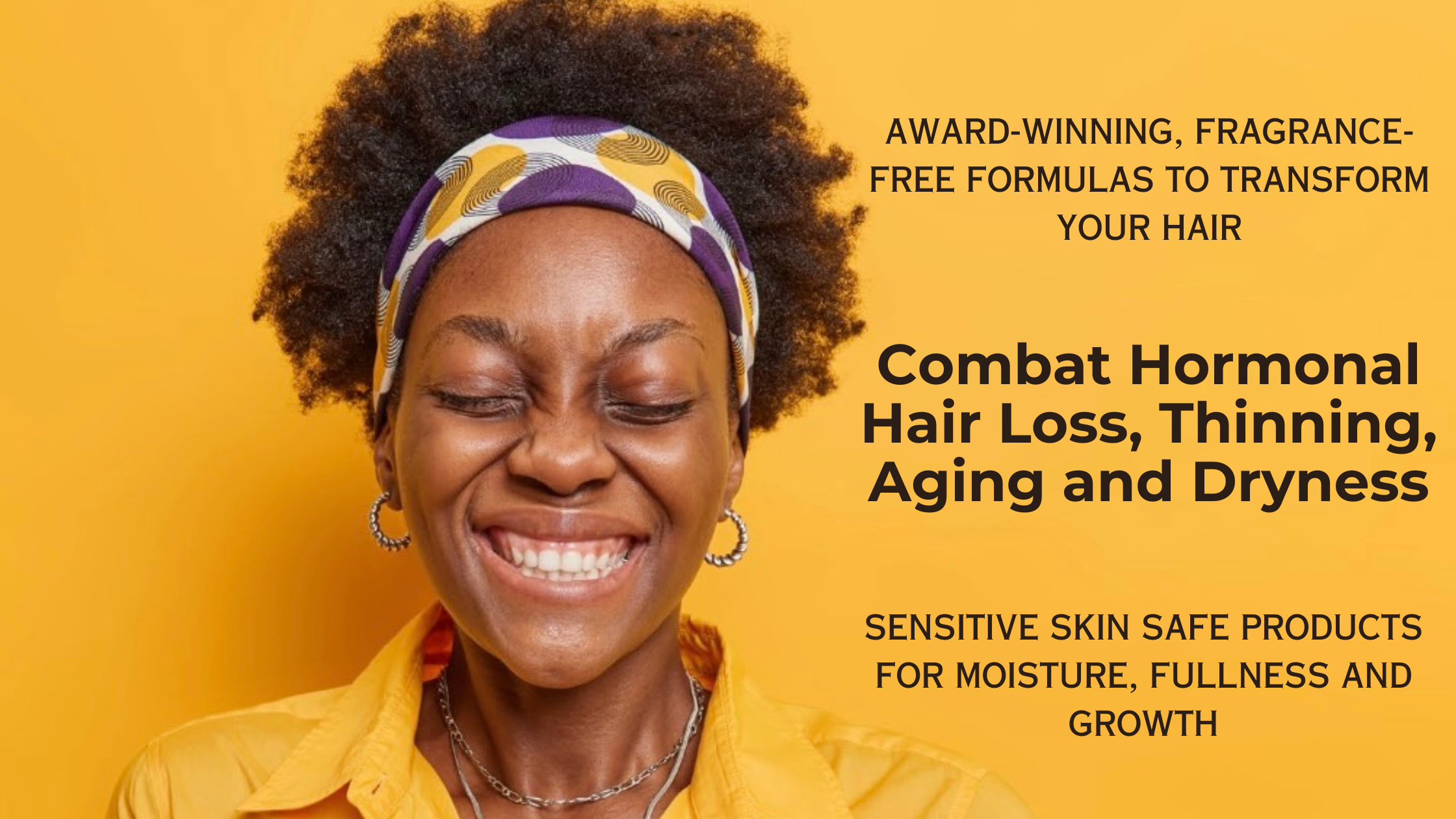 Combat hormonal hair loss, thinning, aging and dryness with award-winning, fragrance-free formulas to transform your hair