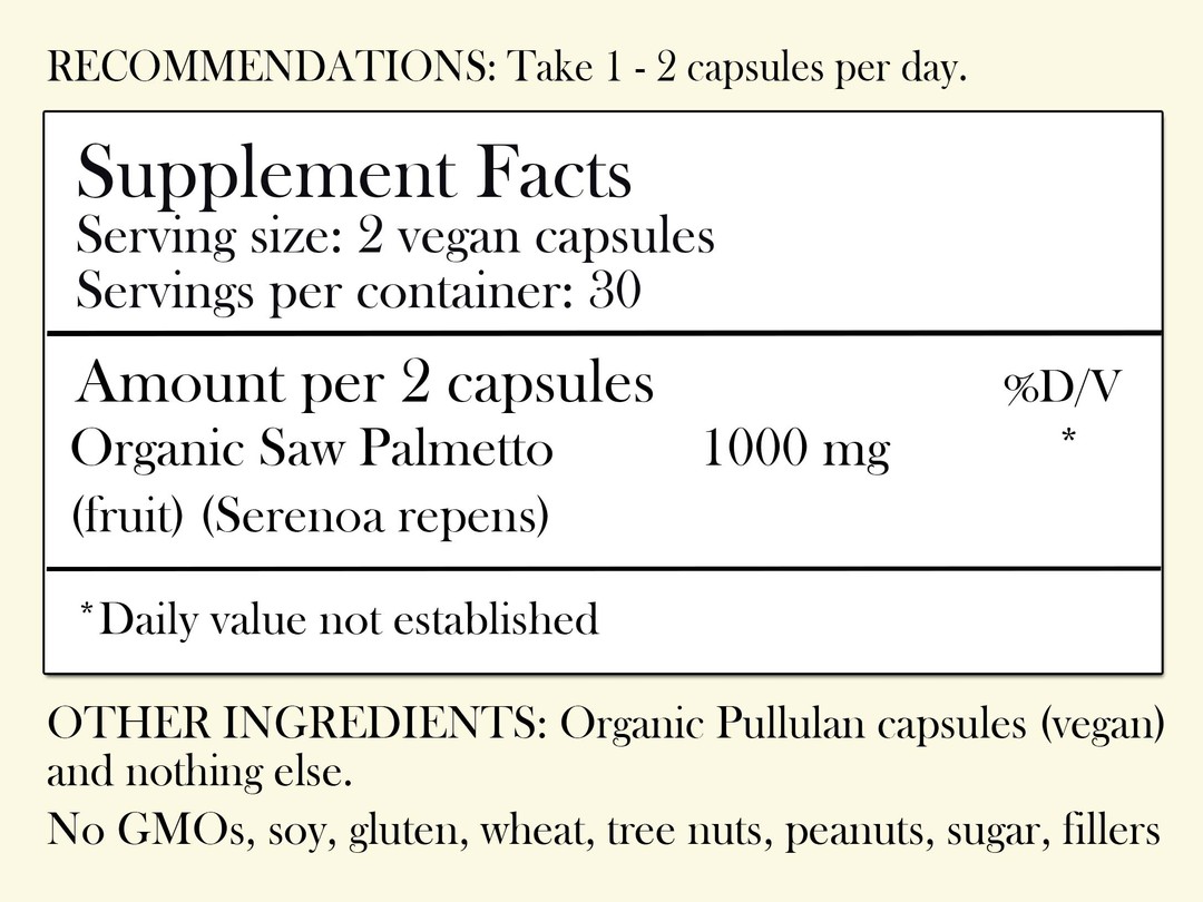 Recommendations: Take 1-2 capsules per day. Supplement Facts - Serving Size: 2 vegan capsules Servings per container: 30, Amount per 2 capsules: Organic Saw Palmetto 1,000 mg (fruit) (Serenoa repens) *Daily value not established. Other Ingredients: Organic Pullulan capsules (vegan) and nothing else. No GMOs, soy, gluten, wheat, tree nuts, peanuts, sugar, filler or preservatives.