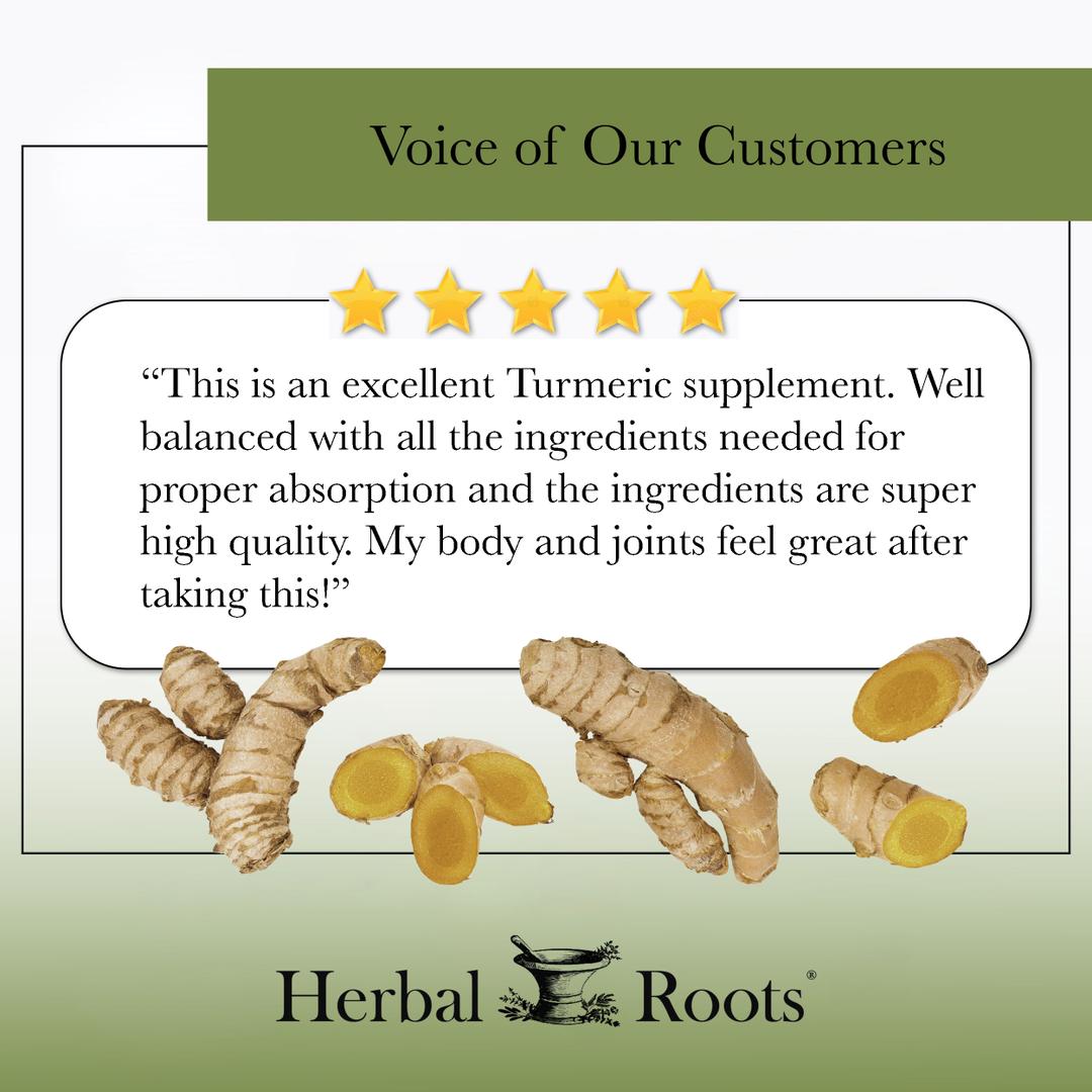 Voice of our customers with 5 stars and a picture whole turmeric roots and cut roots. The review says " This is an excellent Turmeric supplement. Well balanced with all the ingredients needed for proper absorption and the ingredients are super high quality. My body and joints feel great after taking this!"