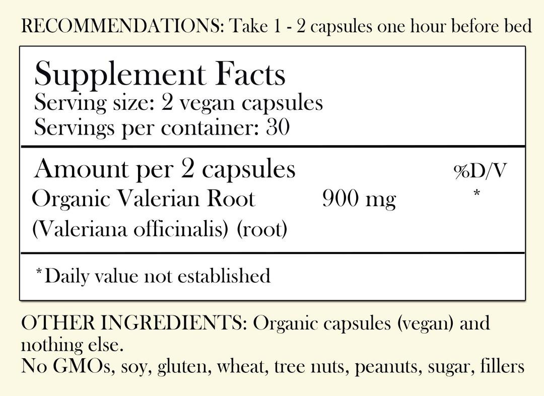 Recommendations: Take 1-2 capsules one hour before bed. Supplement Facts - Serving Size: 2 vegan capsules Servings per container: 30 Amount per 2 capsules: Organic Valerian Root 900 mg *Daily value not established. Other Ingredients: Organic capsules (vegan) and nothing else. No GMOs, soy, gluten, wheat, tree nuts, peanuts, sugar, filler or preservatives.