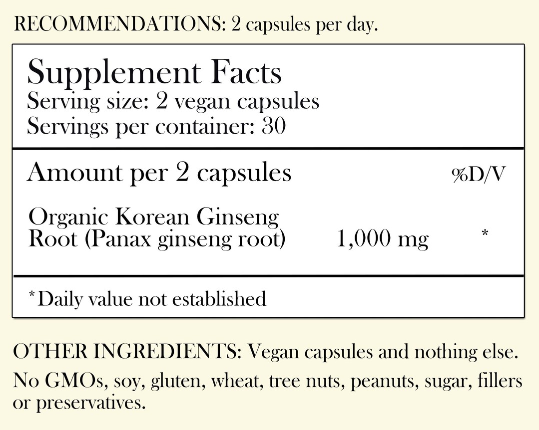 Recommendations: 2 capsules per day. Supplement Facts - Serving Size: 2 vegan capsules Servings per container: 30 Amount per 2 capsules: Organic Korean Ginseng Root 1,000 mg *Daily value not established. Other Ingredients: Vegan capsules and nothing else. No GMOs, soy, gluten, wheat, tree nuts, peanuts, sugar, filler or preservatives.