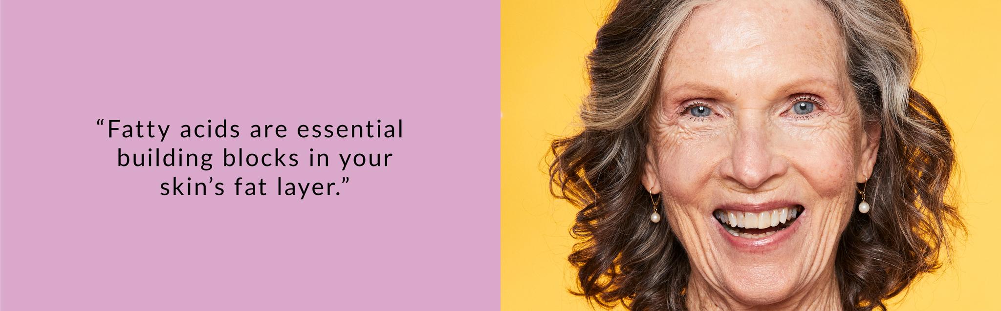 Fatty acids are essential building blocks for your skin.