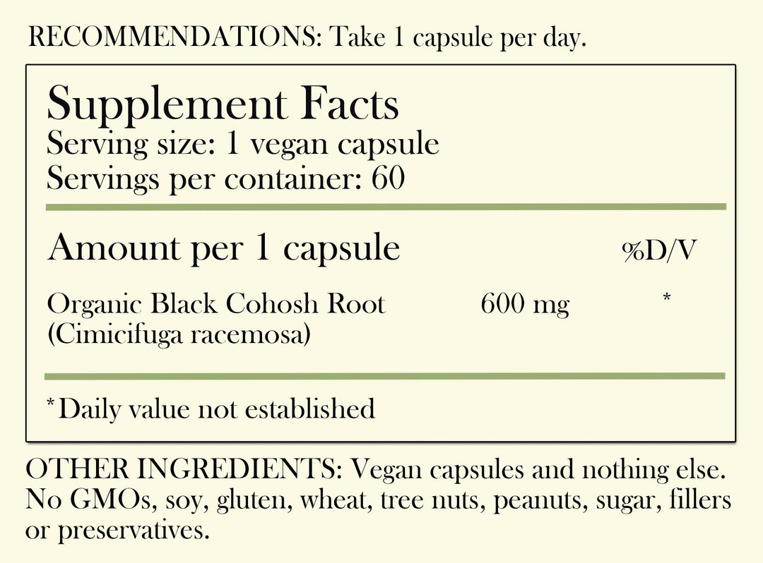 Recommendations: Take 1 capsule per day. Supplement Facts - Serving Size: 1 vegan capsule Servings per container: 60 Amount per 1 capsule: Organic Black Cohosh Root 600 mg *Daily value not established. Other Ingredients: Vegan capsules and nothing else. No GMOs, soy, gluten, wheat, tree nuts, peanuts, sugar, filler or preservatives.